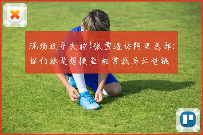 现场近乎失控!张雪造访阿里总部：你们就是想摸鱼 经常找马云借钱
