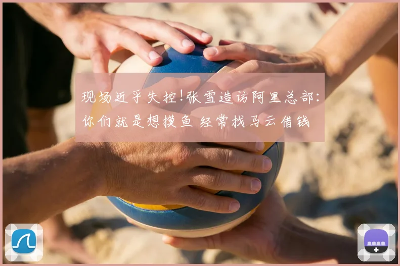 现场近乎失控!张雪造访阿里总部:你们就是想摸鱼 经常找马云借钱