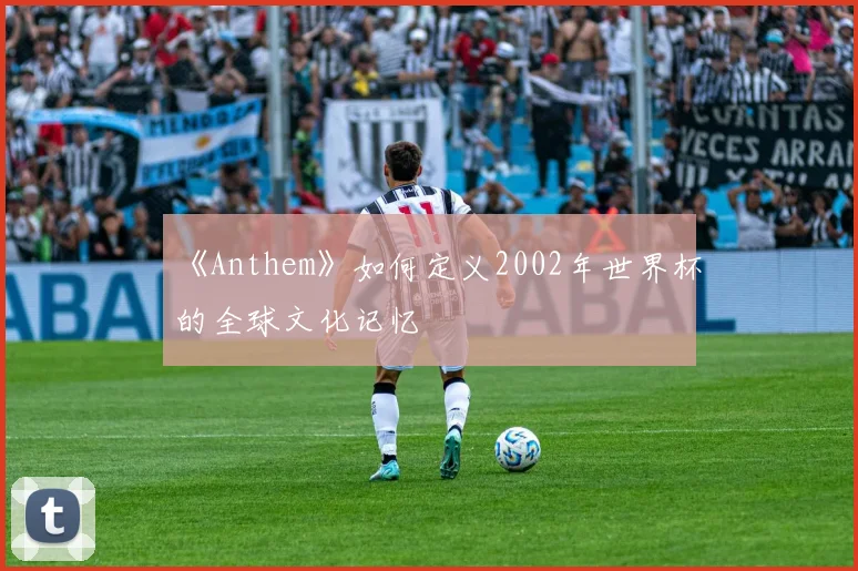 《Anthem》如何定义2002年世界杯的全球文化记忆