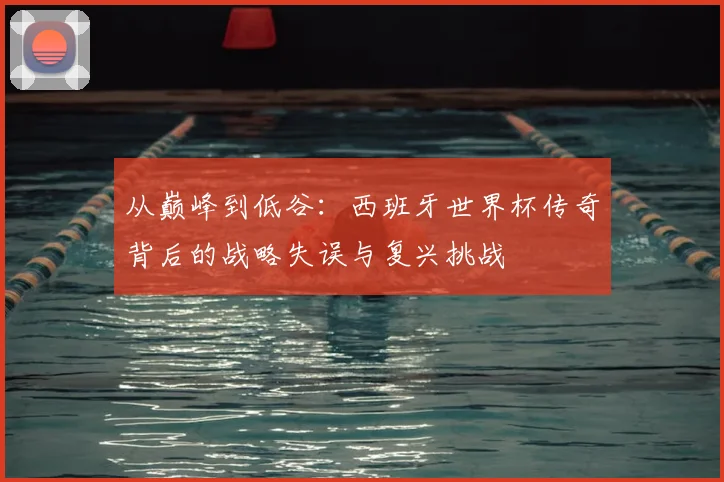 从巅峰到低谷:西班牙世界杯传奇背后的战略失误与复兴挑战