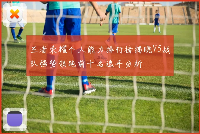 王者荣耀个人能力排行榜揭晓V5战队强势领跑前十名选手分析