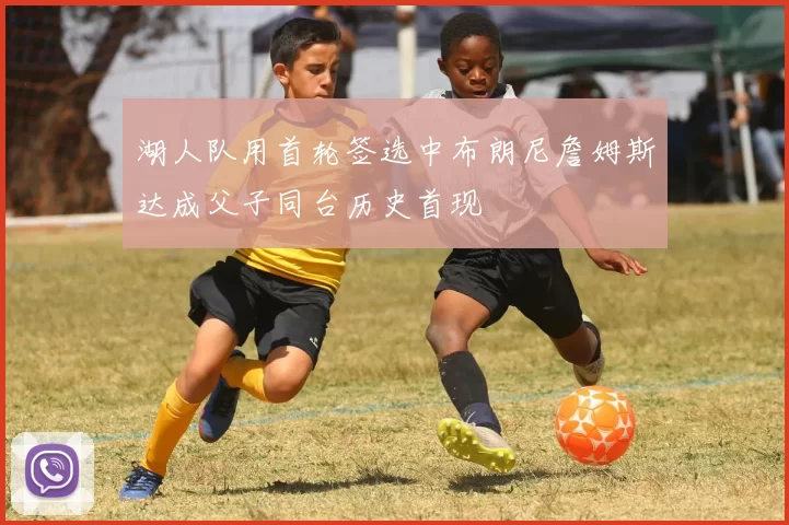 湖人队用首轮签选中布朗尼詹姆斯达成父子同台历史首现
