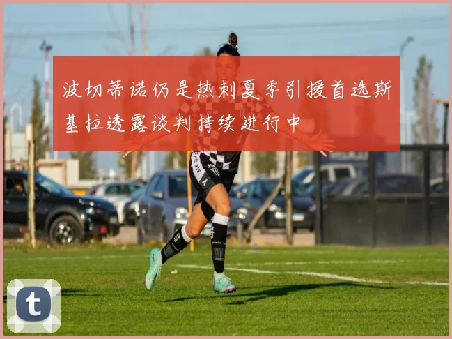 波切蒂诺仍是热刺夏季引援首选斯基拉透露谈判持续进行中