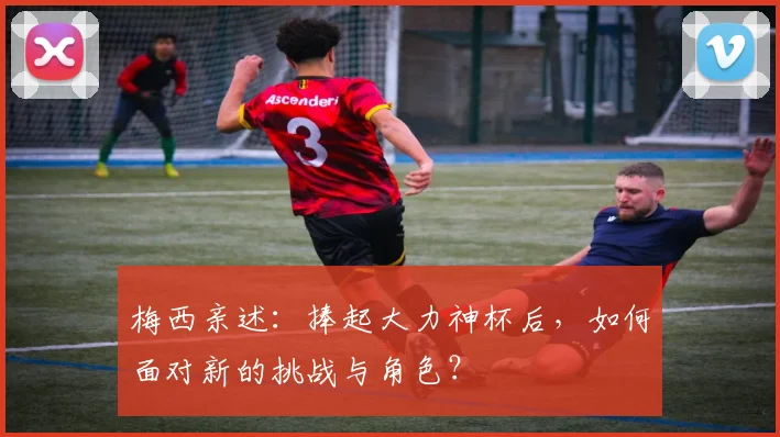 梅西亲述:捧起大力神杯后,如何面对新的挑战与角色?