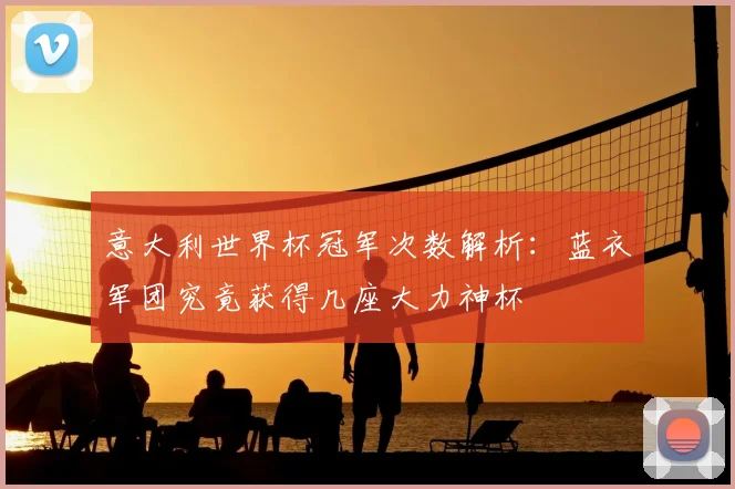 意大利世界杯冠军次数解析:蓝衣军团究竟获得几座大力神杯