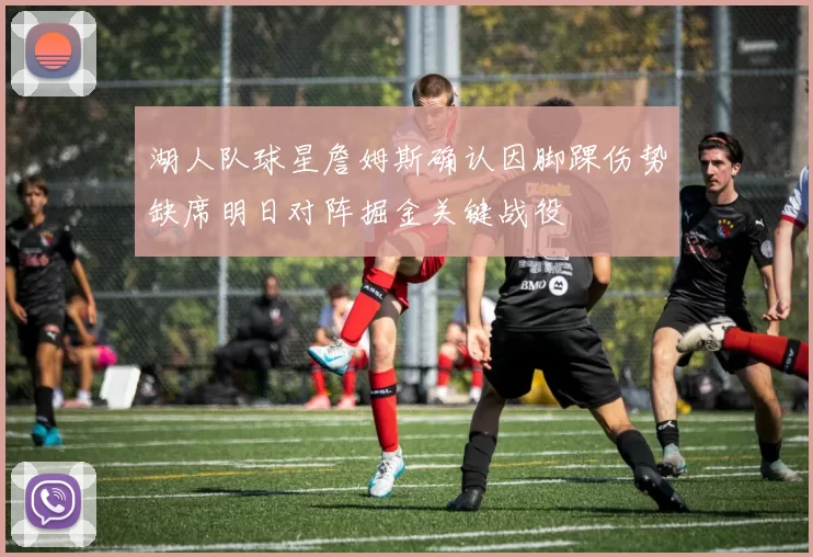 湖人队球星詹姆斯确认因脚踝伤势缺席明日对阵掘金关键战役
