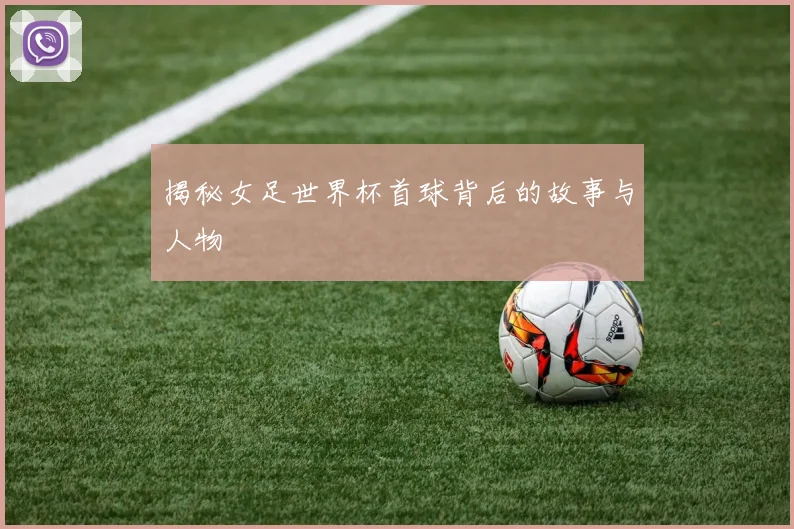揭秘女足世界杯首球背后的故事与人物
