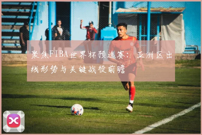 聚焦FIBA世界杯预选赛:亚洲区出线形势与关键战役前瞻