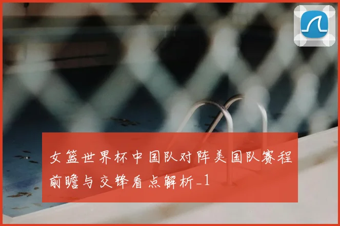 女篮世界杯中国队对阵美国队赛程前瞻与交锋看点解析_1