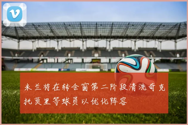 米兰将在转会窗第二阶段清洗奇克托莫里等球员以优化阵容