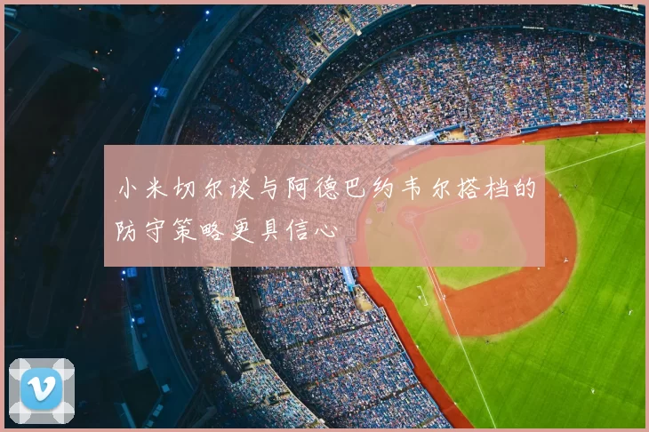 小米切尔谈与阿德巴约韦尔搭档的防守策略更具信心