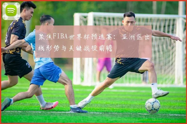 聚焦FIBA世界杯预选赛:亚洲区出线形势与关键战役前瞻