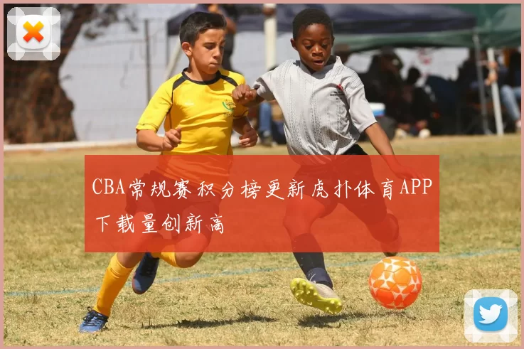 CBA常规赛积分榜更新虎扑体育APP下载量创新高