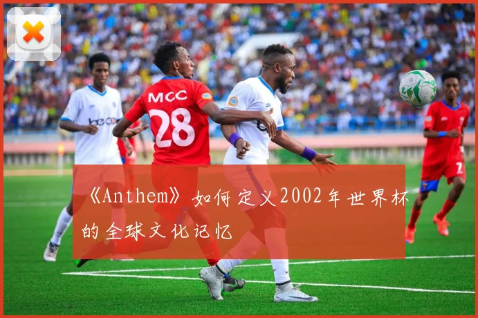 《Anthem》如何定义2002年世界杯的全球文化记忆