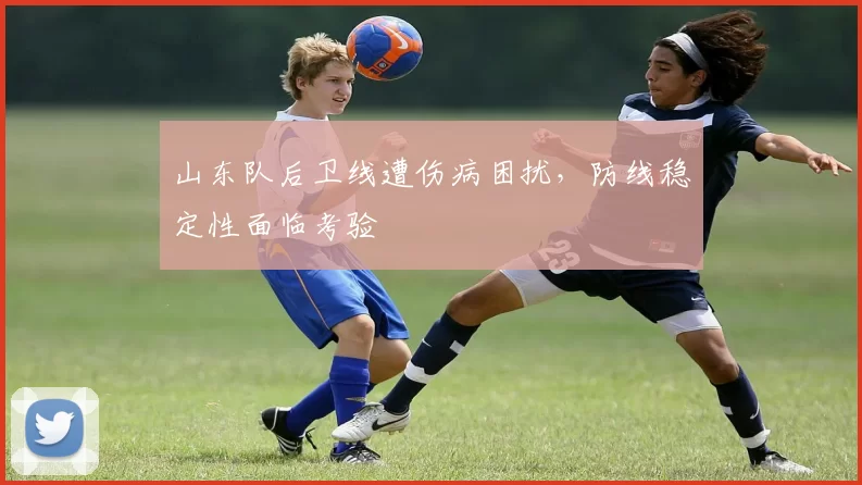 山东队后卫线遭伤病困扰，防线稳定性面临考验