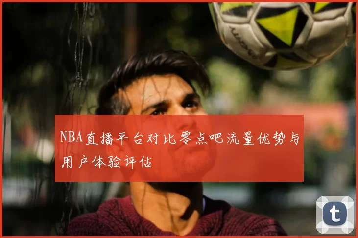 NBA直播平台对比零点吧流量优势与用户体验评估
