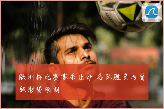 欧洲杯比赛赛果出炉 各队胜负与晋级形势明朗