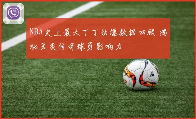 NBA史上最大丁丁劲爆数据回顾 揭秘另类传奇球员影响力