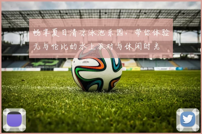 畅享夏日清凉泳池乐园，带你体验无与伦比的水上派对与休闲时光