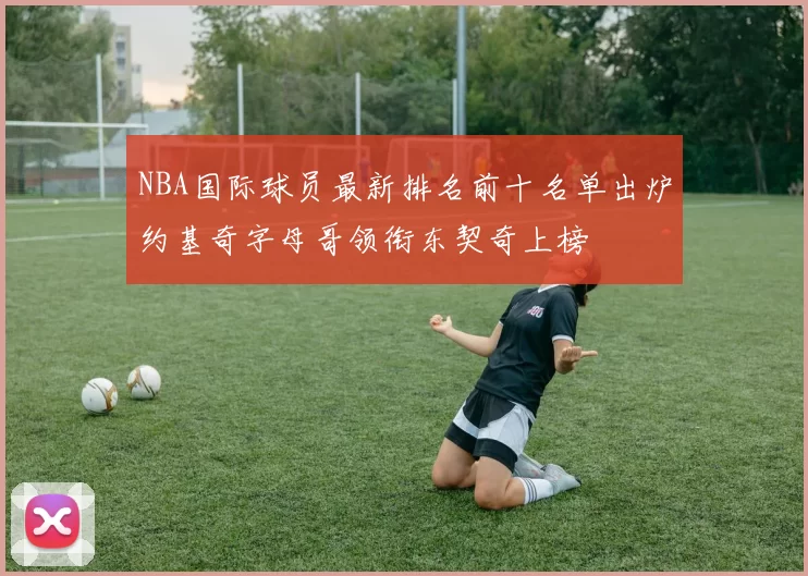 NBA国际球员最新排名前十名单出炉约基奇字母哥领衔东契奇上榜