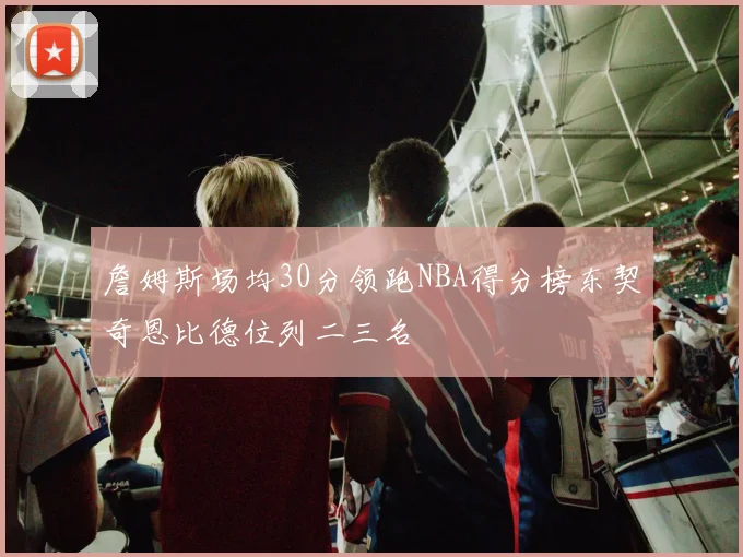 詹姆斯场均30分领跑NBA得分榜东契奇恩比德位列二三名