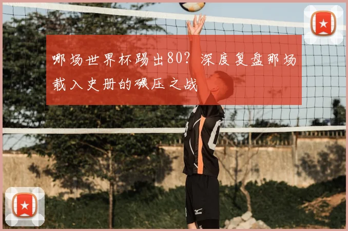 哪场世界杯踢出80?深度复盘那场载入史册的碾压之战