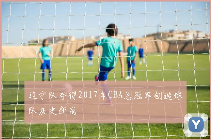 辽宁队夺得2017年CBA总冠军创造球队历史新高