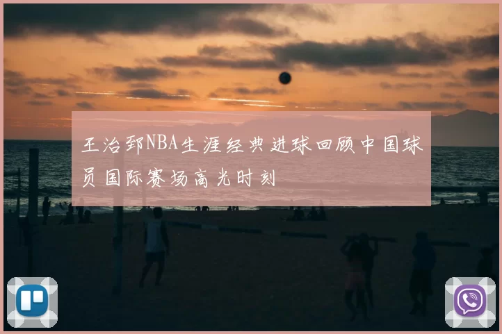 王治郅NBA生涯经典进球回顾中国球员国际赛场高光时刻