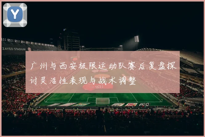 广州与西安极限运动队赛后复盘探讨灵活性表现与战术调整
