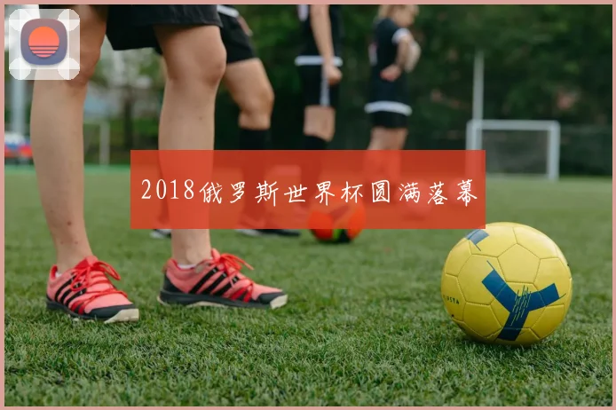 2018俄罗斯世界杯圆满落幕