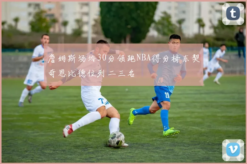 詹姆斯场均30分领跑NBA得分榜东契奇恩比德位列二三名