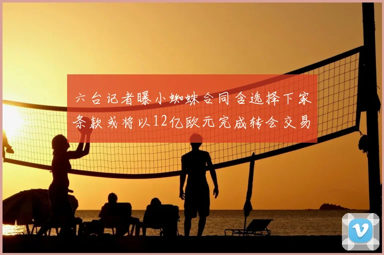 六台记者曝小蜘蛛合同含选择下家条款或将以12亿欧元完成转会交易