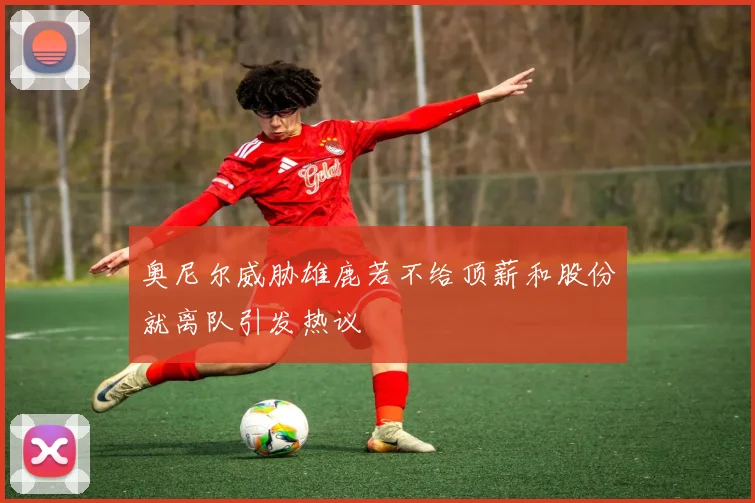 奥尼尔威胁雄鹿若不给顶薪和股份就离队引发热议