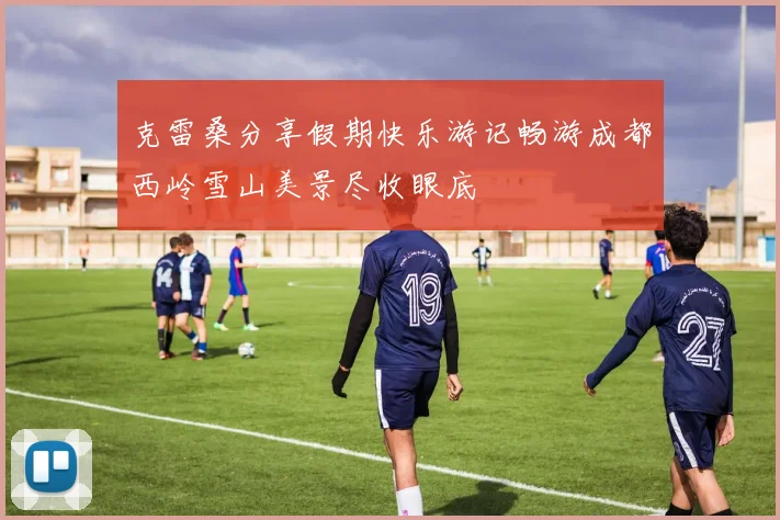 克雷桑分享假期快乐游记畅游成都西岭雪山美景尽收眼底