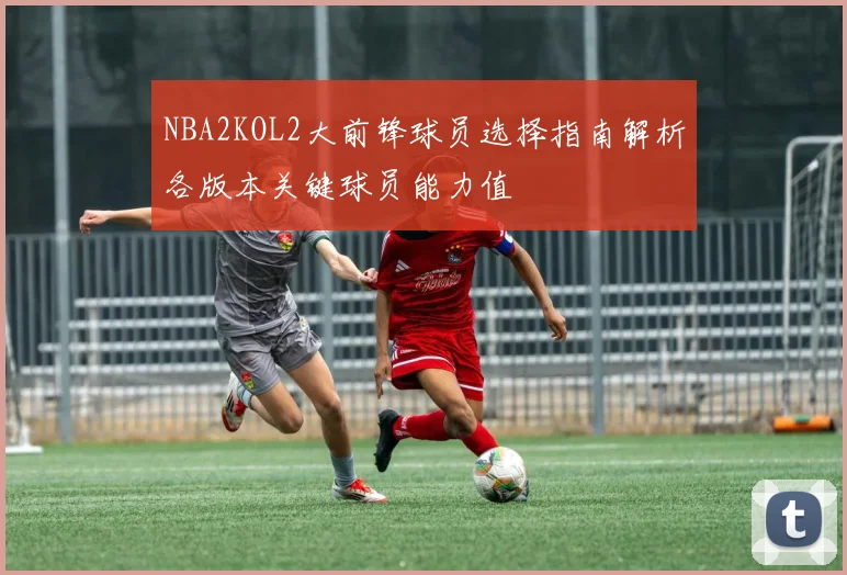 NBA2KOL2大前锋球员选择指南解析各版本关键球员能力值