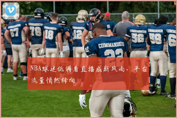 NBA球迷低调看直播成新风尚，平台流量悄然转向