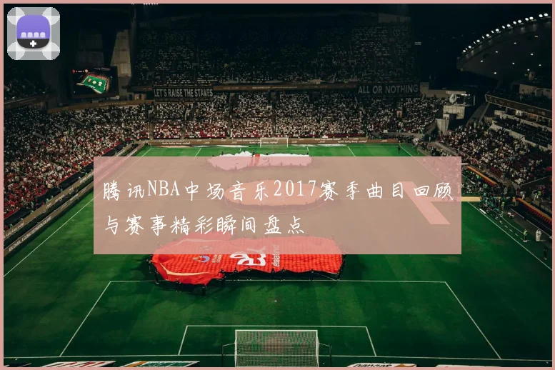 腾讯NBA中场音乐2017赛季曲目回顾与赛事精彩瞬间盘点