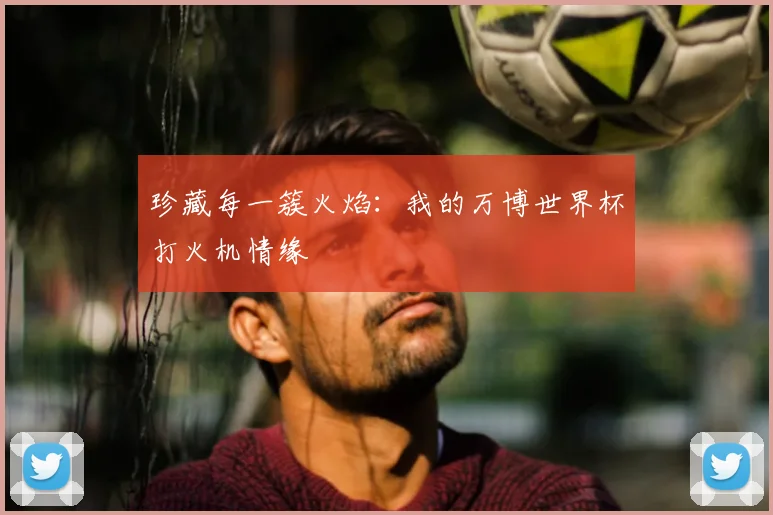 珍藏每一簇火焰：我的万博世界杯打火机情缘