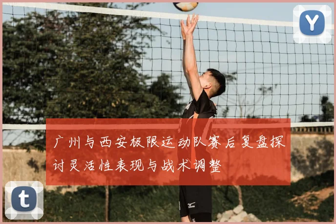广州与西安极限运动队赛后复盘探讨灵活性表现与战术调整