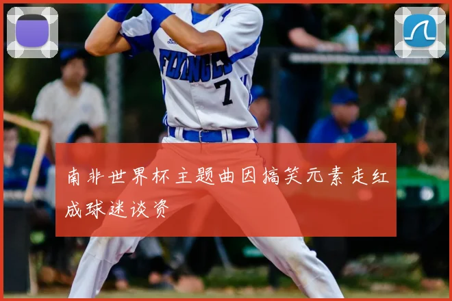 南非世界杯主题曲因搞笑元素走红成球迷谈资