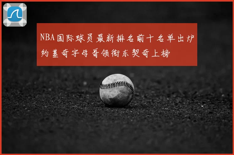 NBA国际球员最新排名前十名单出炉约基奇字母哥领衔东契奇上榜