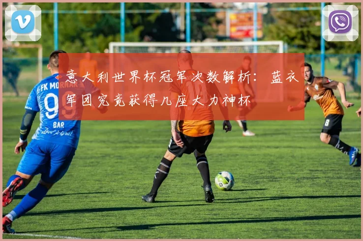 意大利世界杯冠军次数解析:蓝衣军团究竟获得几座大力神杯