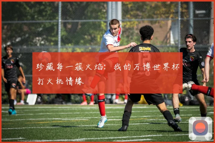 珍藏每一簇火焰:我的万博世界杯打火机情缘