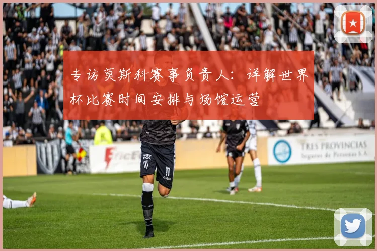 专访莫斯科赛事负责人:详解世界杯比赛时间安排与场馆运营