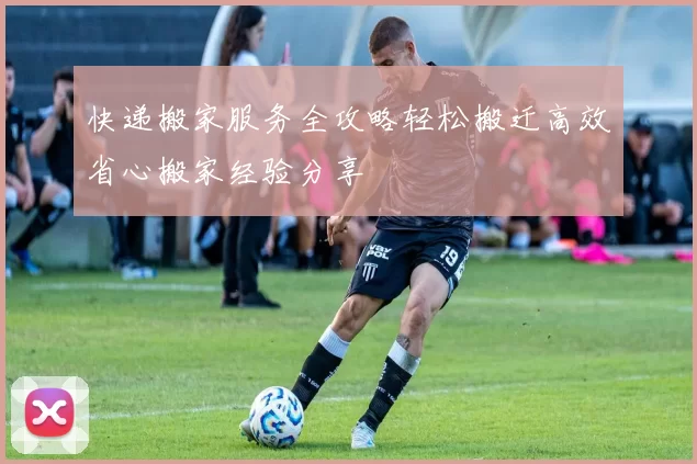 快递搬家服务全攻略轻松搬迁高效省心搬家经验分享