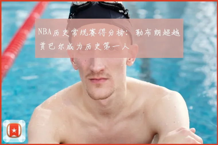 NBA历史常规赛得分榜：勒布朗超越贾巴尔成为历史第一人
