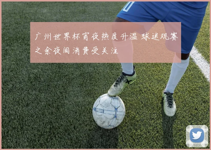 广州世界杯宵夜热度升温 球迷观赛之余夜间消费受关注