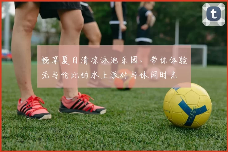 畅享夏日清凉泳池乐园，带你体验无与伦比的水上派对与休闲时光