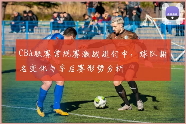 CBA联赛常规赛激战进行中，球队排名变化与季后赛形势分析