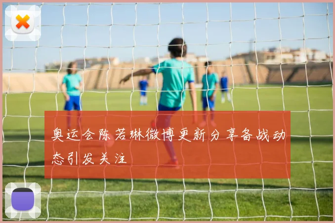 奥运会陈若琳微博更新分享备战动态引发关注